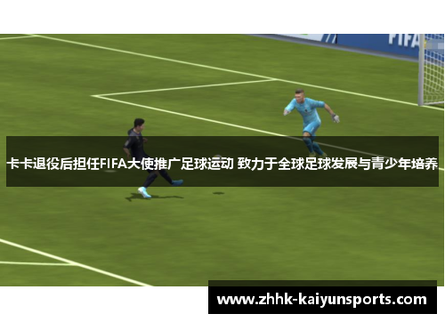 卡卡退役后担任FIFA大使推广足球运动 致力于全球足球发展与青少年培养