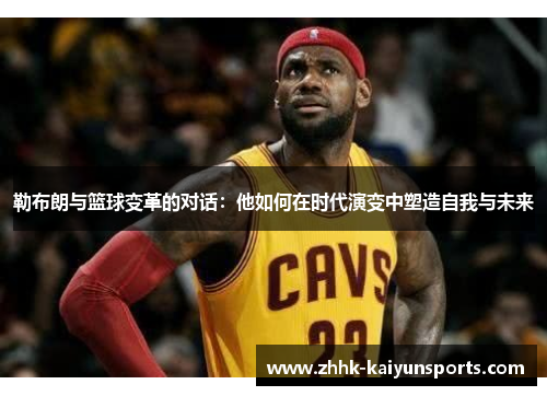 勒布朗与篮球变革的对话：他如何在时代演变中塑造自我与未来