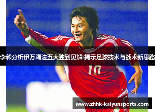 李毅分析伊万踢法五大独到见解 揭示足球技术与战术新思路