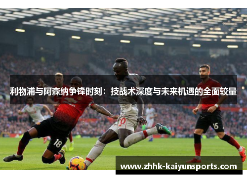 利物浦与阿森纳争锋时刻：技战术深度与未来机遇的全面较量