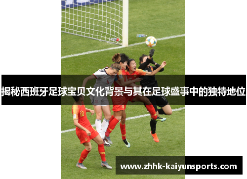 揭秘西班牙足球宝贝文化背景与其在足球盛事中的独特地位