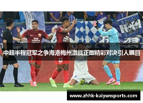 中超半程冠军之争海港梅州激战正酣精彩对决引人瞩目